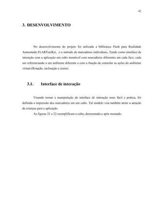 42



3. DESENVOLVIMENTO




          No desenvolvimento do projeto foi utilizada a biblioteca Flash para Realidade
Aumentada FLARToolKit, e o método de marcadores individuais, Tendo como interface de
interação com a aplicação um cubo montável com marcadores diferentes em cada face, cada
um referenciando a um ambiente diferente e com a função de controlar as ações do ambiente
virtual (Rotação, inclinação e zoom).




   3.1.        Interface de interação


          Visando tornar a manipulação da interface de interação mais fácil e prática, foi
definida a impressão dos marcadores em um cubo. Tal modelo visa também atrair a atenção
de crianças para a aplicação.
          As figuras 21 e 22 exemplificam o cubo, desmontado e após montado.
 