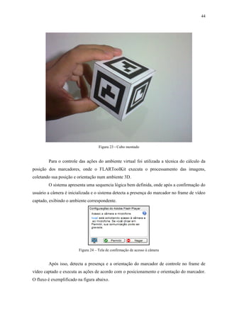 44




                                    Figura 23 - Cubo montado


        Para o controle das ações do ambiente virtual foi utilizada a técnica do cálculo da
posição dos marcadores, onde o FLARToolKit executa o processamento das imagens,
coletando sua posição e orientação num ambiente 3D.
        O sistema apresenta uma sequencia lógica bem definida, onde após a confirmação do
usuário a câmera é inicializada e o sistema detecta a presença do marcador no frame de vídeo
captado, exibindo o ambiente correspondente.




                        Figura 24 – Tela de confirmação de acesso à câmera


        Após isso, detecta a presença e a orientação do marcador de controle no frame de
vídeo captado e executa as ações de acordo com o posicionamento e orientação do marcador.
O fluxo é exemplificado na figura abaixo.
 