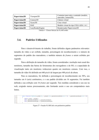 48



                                                         Container para todo o conteúdo (modelo,
Papervision3D       Viewport3D
                                                         marcador, camera3D)
Papervision3D       Camera3D                             Câmera virtual
Papervision3D       Scene3D                              Cena virtual
Papervision3D       DAE                                  Modelo virtual do tipo COLLADA 1.4.1
Papervision3D       LazyRenderEngine                     Renderizador Papervision3D
                               Tabela 6 – Classes básicas do FLARToolkit




   3.4.         Padrões Utilizados


          Para o desenvolvimento do trabalho, foram definidos alguns parâmetros relevantes:
tamanho do vídeo a ser exibido, tamanho, porcentagem de reconhecimento e o número de
segmentos do padrão dos marcadores, e também número de frames a serem exibidos por
segundo.
          Para a definição do tamanho do vídeo, foram considerados: resolução mais usual dos
monitores, tamanho das barras de ferramentas dos navegadores e do SO, e a capacidade de
visualização tanto em monitores widescreen quanto em monitores comuns. Com isso, o
tamanho do vídeo foi definido em 640 pixels de largura por 480 pixels de altura.
          Para os marcadores, foi definida a porcentagem de reconhecimento em 50%, seu
tamanho em 6 (seis) centímetros, e o seu padrão dividido em 16 segmentos. Foi também
definida a sua exibição com 16 frames por segundo. Tais medidas consideram o seu uso na
web, exigindo menos processamento, não limitando assim o uso em computadores mais
lentos.




                        Figura 27 - Função FLARCode com parâmetros padrões
 