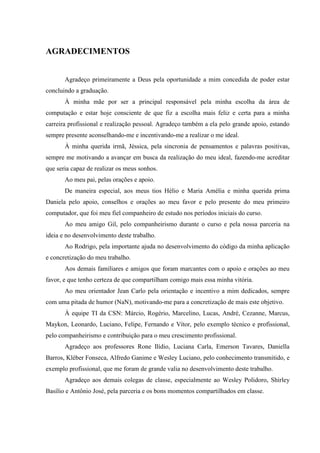 AGRADECIMENTOS


       Agradeço primeiramente a Deus pela oportunidade a mim concedida de poder estar
concluindo a graduação.
       À minha mãe por ser a principal responsável pela minha escolha da área de
computação e estar hoje consciente de que fiz a escolha mais feliz e certa para a minha
carreira profissional e realização pessoal. Agradeço também a ela pelo grande apoio, estando
sempre presente aconselhando-me e incentivando-me a realizar o me ideal.
       À minha querida irmã, Jéssica, pela sincronia de pensamentos e palavras positivas,
sempre me motivando a avançar em busca da realização do meu ideal, fazendo-me acreditar
que seria capaz de realizar os meus sonhos.
       Ao meu pai, pelas orações e apoio.
       De maneira especial, aos meus tios Hélio e Maria Amélia e minha querida prima
Daniela pelo apoio, conselhos e orações ao meu favor e pelo presente do meu primeiro
computador, que foi meu fiel companheiro de estudo nos períodos iniciais do curso.
       Ao meu amigo Gil, pelo companheirismo durante o curso e pela nossa parceria na
ideia e no desenvolvimento deste trabalho.
       Ao Rodrigo, pela importante ajuda no desenvolvimento do código da minha aplicação
e concretização do meu trabalho.
       Aos demais familiares e amigos que foram marcantes com o apoio e orações ao meu
favor, e que tenho certeza de que compartilham comigo mais essa minha vitória.
       Ao meu orientador Jean Carlo pela orientação e incentivo a mim dedicados, sempre
com uma pitada de humor (NaN), motivando-me para a concretização de mais este objetivo.
       À equipe TI da CSN: Márcio, Rogério, Marcelino, Lucas, André, Cezanne, Marcus,
Maykon, Leonardo, Luciano, Felipe, Fernando e Vítor, pelo exemplo técnico e profissional,
pelo companheirismo e contribuição para o meu crescimento profissional.
       Agradeço aos professores Rone Ilídio, Luciana Carla, Emerson Tavares, Daniella
Barros, Kléber Fonseca, Alfredo Ganime e Wesley Luciano, pelo conhecimento transmitido, e
exemplo profissional, que me foram de grande valia no desenvolvimento deste trabalho.
       Agradeço aos demais colegas de classe, especialmente ao Wesley Polidoro, Shirley
Basílio e Antônio José, pela parceria e os bons momentos compartilhados em classe.
 