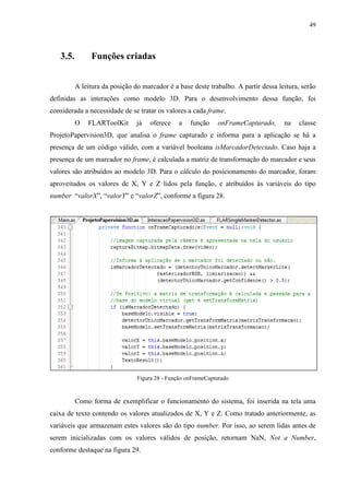 49



   3.5.        Funções criadas


          A leitura da posição do marcador é a base deste trabalho. A partir dessa leitura, serão
definidas as interações como modelo 3D. Para o desenvolvimento dessa função, foi
considerada a necessidade de se tratar os valores a cada frame.
          O   FLARToolKit       já   oferece    a   função    onFrameCapturado,      na   classe
ProjetoPapervision3D, que analisa o frame capturado e informa para a aplicação se há a
presença de um código válido, com a variável booleana isMarcadorDetectado. Caso haja a
presença de um marcador no frame, é calculada a matriz de transformação do marcador e seus
valores são atribuídos ao modelo 3D. Para o cálculo do posicionamento do marcador, foram
aproveitados os valores de X, Y e Z lidos pela função, e atribuídos às variáveis do tipo
number “valorX”, “valorY” e “valorZ”, conforme a figura 28.




                                Figura 28 - Função onFrameCapturado



          Como forma de exemplificar o funcionamento do sistema, foi inserida na tela uma
caixa de texto contendo os valores atualizados de X, Y e Z. Como tratado anteriormente, as
variáveis que armazenam estes valores são do tipo number. Por isso, ao serem lidas antes de
serem inicializadas com os valores válidos de posição, retornam NaN, Not a Number,
conforme destaque na figura 29.
 