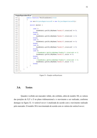 52




                                Figura 31 - Função verificarAcoes




   3.6.        Testes


          Quando é exibido um marcador válido, são exibidos, além do modelo 3D, os valores
das posições de X,Y e Z no plano tridimensional e o movimento a ser realizado, conforme
destaque na figura 32. A variável mover é atualizada de acordo com o movimento realizado
pelo marcador. O modelo 3D é movimentado de acordo com os valores da variável mover.
 