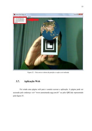 53




                    Figura 32 – Tela com os valores de posição e a ação a ser realizada




   3.7.           Aplicação Web


          Foi criada uma página web para o usuário acessar a aplicação. A página pode ser
acessada pelo endereço web “www.aumentando.xpg.com.br” ou pelo QRCode representado
pela figura 33.
 