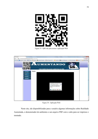 54




                         Figura 33 - QRCode para acesso à aplicação Web




                                   Figura 34 - Aplicação Web


        Neste site, são disponibilizadas para o usuário algumas informações sobre Realidade
Aumentada, o demonstrador de ambientes e um arquivo PDF com o cubo para ser impresso e
montado.
 