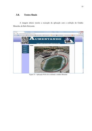 55



   3.8.       Testes finais


          A imagem abaixo mostra a execução da aplicação com a exibição do Estádio
Mineirão, de Belo Horizonte.




                    Figura 35 - Aplicação Web ativa exibindo o estádio Mineirão
 
