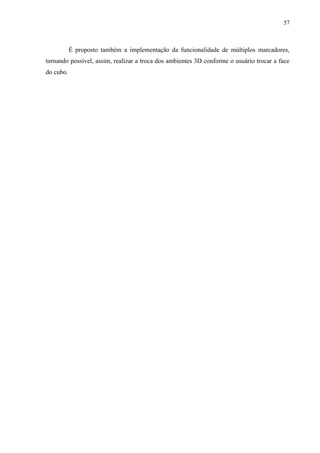 57



           É proposto também a implementação da funcionalidade de múltiplos marcadores,
tornando possível, assim, realizar a troca dos ambientes 3D conforme o usuário trocar a face
do cubo.
 