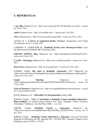 58



5. REFERENCIAS


1 up, Blog. Disponível em: <http://www.1up.net.br/2011/01/flash-flex-ria-sorria/>. Acesso
em 15 nov. 2011.

Adobe. Disponível em: < http://www.adobe.com/ >. Acesso em 25 out. 2011.

AISA. Disponível em: <http://www.aisa.com.br/oquee.html>. Acesso em 25 out. 2011.

AZUMA, R. T. A Survey of Augmented Reality. Presence: Teleoperators And Virtual
Environments, vol.6, n. 4, Aug. 1997.

CARDOSO, A.; LAMOUNIER JR, - Realidade Virtual: Uma Abordagem Prática. Livro
dos Minicursos do SVR2004, SBC, São Paulo, 2004.

CRICKET DESIGN, Blog. Disponível em: <http://cricketdesign.com.br/blog/?p=673>.
Acesso em 15 nov. 2011.

C-LABS – Homepage. Disponível em: <http://www.c-lab.de/jartoolkit/>. Acesso em 15 nov.
2011.

Denso-Wave. Disponível em: <http://www.qrcode.com>. Acesso em 15 nov. 2011.

GABRIEL, Martha. QR codes & Realidade Aumentada. 2010. Disponível em:
<http://www.slideshare.net/marthagabriel/qr-codes-realidade-aumentada-por-martha-gabriel>.
Acesso em 15 nov. 2011.

Google                       Sketchup.                  Disponível                em:
<http://nyatla.jp/nyartoolkit/wiki/index.php?NyARToolkit%20for%20Java.en>. Acesso em
15 nov. 2011.

Guia do Hardware. Disponível em: <http://www.guiadohardware.net/termos/java>. Acesso
em 15 de novembro de 2011.

KATO, Hirokazu, et al. - ARToolKit 2.33. Documentation. Seatle, 2000.

KIRNER, Claudio. - TORI, R. Introdução à Realidade Virtual, Realidade Misturada e
Hiper-realidade. In: Claudio Kirner; Romero Tori. (Ed.). Realidade Virtual: Conceitos,
Tecnologia e Tendências. 1ed. São Paulo, 2004, v. 1, p. 3-20.

KIRNER,      Claudio.    Realidade     Virtual  e  Aumentada. Disponível em:
<http://www.ckirner.com/realidadevirtual/?REALIDADE_AUMENTADA>. Acesso em 15
nov. 2011.

KIRNER, Claudio. - Realidade Virtual: Dispositivos e Aplicações. Anais da VII Escola
Regional de informática da SBC Regional Sul - VII ERI, SBC, Londrina, Chapecó, Novo
Hamburgo, maio de 1999, p. 135-158.
 