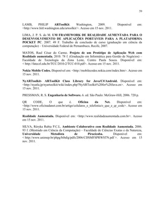 59



LAMB,      PHILIP       ARToolKit.       Washington,     2009.         Disponível   em:
<http://www.hitl.washington.edu/artoolkit/>. Acesso em 15 nov. 2011.

LIMA, J. P. S. do M. UM FRAMEWORK DE REALIDADE AUMENTADA PARA O
DESENVOLVIMENTO DE APLICAÇÕES PORTÁVEIS PARA A PLATAFORMA
POCKET PC. 2007. 49 F. Trabalho de conclusão de curso (graduação em ciência da
computação) – Universidade Federal de Pernambuco, Recife, 2007.

MATOS, Raul César do Carmo. Projeto de um Protótipo de Aplicação Web com
Realidade aumentada. 2010. 78 f. (Graduação em Informática para Gestão de Negócios) –
Faculdade de Tecnologia da Zona Leste, Centro Paula Souza. Disponível em:
< http://fateczl.edu.br/TCC/2010-2/TCC-010.pdf>. Acesso em 15 nov. 2011.

Nokia Mobile Codes. Disponível em: <http://mobilecodes.nokia.com/index.htm>. Acesso em
15 nov. 2011.

NyARToolkit- ARToolKit Class Library for Java/C#/Android. Disponível em:
<http://nyatla.jp/nyartoolkit/wiki/index.php?NyARToolkit%20for%20Java.en>. Acesso em
15 nov. 2011.

PRESSMAN, R. S. Engenharia de Software. 6. ed. São Paulo: McGraw-Hill, 2006. 720 p.

QR       CODE,      O      que      é.    Oficina       da     Net.    Disponível    em:
<http://www.oficinadanet.com.br/artigo/celulares_e_telefonia/o_que_e_qr_code>. Acesso em
15 nov. 2011.

Realidade Aumentada. Disponível em: <http://www.realidadeaumentada.com.br>. Acesso
em 15 nov. 2011.

SILVA, Réryka Rubia P.C.L. Ambiente Colaborativo com Realidade Aumentada. 2006.
93 f. (Mestrado em Ciência da Computação) – Faculdade de Ciências Exatas e da Natureza,
Universidade        Metodista         de       Piracicaba.       Disponível        em:
< http://www.unimep.br/phpg/bibdig/pdfs/2006/CDSMFSPRWSTN.pdf >. Acesso em 15
nov. 2011.
 