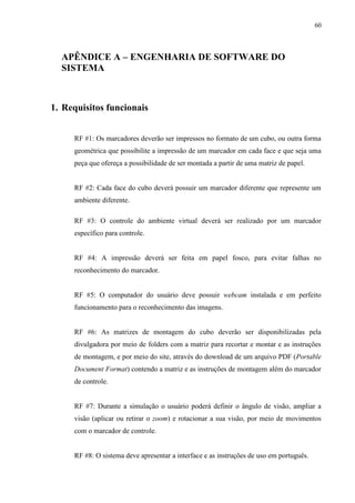 60



  APÊNDICE A – ENGENHARIA DE SOFTWARE DO
  SISTEMA



1. Requisitos funcionais


     RF #1: Os marcadores deverão ser impressos no formato de um cubo, ou outra forma
     geométrica que possibilite a impressão de um marcador em cada face e que seja uma
     peça que ofereça a possibilidade de ser montada a partir de uma matriz de papel.


     RF #2: Cada face do cubo deverá possuir um marcador diferente que represente um
     ambiente diferente.

     RF #3: O controle do ambiente virtual deverá ser realizado por um marcador
     específico para controle.


     RF #4: A impressão deverá ser feita em papel fosco, para evitar falhas no
     reconhecimento do marcador.


     RF #5: O computador do usuário deve possuir webcam instalada e em perfeito
     funcionamento para o reconhecimento das imagens.


     RF #6: As matrizes de montagem do cubo deverão ser disponibilizadas pela
     divulgadora por meio de folders com a matriz para recortar e montar e as instruções
     de montagem, e por meio do site, através do download de um arquivo PDF (Portable
     Document Format) contendo a matriz e as instruções de montagem além do marcador
     de controle.


     RF #7: Durante a simulação o usuário poderá definir o ângulo de visão, ampliar a
     visão (aplicar ou retirar o zoom) e rotacionar a sua visão, por meio de movimentos
     com o marcador de controle.


     RF #8: O sistema deve apresentar a interface e as instruções de uso em português.
 