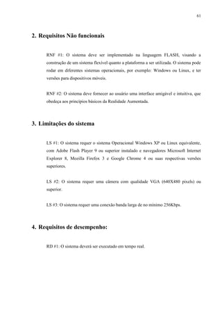 61



2. Requisitos Não funcionais


     RNF #1: O sistema deve ser implementado na linguagem FLASH, visando a
     construção de um sistema flexível quanto a plataforma a ser utilizada. O sistema pode
     rodar em diferentes sistemas operacionais, por exemplo: Windows ou Linux, e ter
     versões para dispositivos móveis.


     RNF #2: O sistema deve fornecer ao usuário uma interface amigável e intuitiva, que
     obedeça aos princípios básicos da Realidade Aumentada.




3. Limitações do sistema


     LS #1: O sistema requer o sistema Operacional Windows XP ou Linux equivalente,
     com Adobe Flash Player 9 ou superior instalado e navegadores Microsoft Internet
     Explorer 8, Mozilla Firefox 3 e Google Chrome 4 ou suas respectivas versões
     superiores.


     LS #2: O sistema requer uma câmera com qualidade VGA (640X480 pixels) ou
     superior.


     LS #3: O sistema requer uma conexão banda larga de no mínimo 256Kbps.




4. Requisitos de desempenho:


     RD #1: O sistema deverá ser executado em tempo real.
 