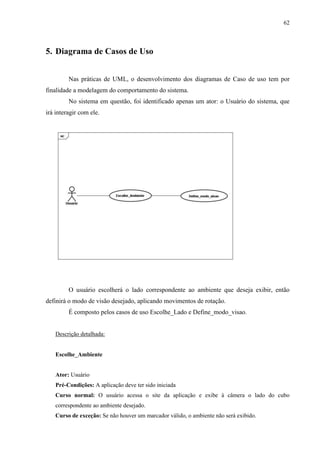 62



5. Diagrama de Casos de Uso


         Nas práticas de UML, o desenvolvimento dos diagramas de Caso de uso tem por
finalidade a modelagem do comportamento do sistema.
         No sistema em questão, foi identificado apenas um ator: o Usuário do sistema, que
irá interagir com ele.




         O usuário escolherá o lado correspondente ao ambiente que deseja exibir, então
definirá o modo de visão desejado, aplicando movimentos de rotação.
         É composto pelos casos de uso Escolhe_Lado e Define_modo_visao.


   Descrição detalhada:


   Escolhe_Ambiente


   Ator: Usuário
   Pré-Condições: A aplicação deve ter sido iniciada
   Curso normal: O usuário acessa o site da aplicação e exibe à câmera o lado do cubo
   correspondente ao ambiente desejado.
   Curso de exceção: Se não houver um marcador válido, o ambiente não será exibido.
 