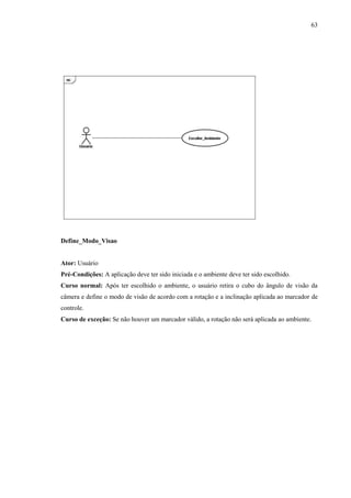 63




Define_Modo_Visao


Ator: Usuário
Pré-Condições: A aplicação deve ter sido iniciada e o ambiente deve ter sido escolhido.
Curso normal: Após ter escolhido o ambiente, o usuário retira o cubo do ângulo de visão da
câmera e define o modo de visão de acordo com a rotação e a inclinação aplicada ao marcador de
controle.
Curso de exceção: Se não houver um marcador válido, a rotação não será aplicada ao ambiente.
 