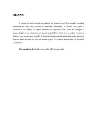 RESUMO


      A monografia trata da implementação de um sistema de um Demonstrador virtual de
ambientes via web com recursos de Realidade Aumentada. O sistema visa suprir a
necessidade de exibição de algum ambiente em aplicações web, como por exemplo, a
demonstração de um imóvel ou um projeto arquitetônico. Para isso, o usuário visualiza e
interage com um ambiente virtual 3-D. Como forma de aumentar a interação com o usuário, o
sistema possui recursos de reconhecimento angular e rotacional do marcador da Realidade
Aumentada.


      Palavras-chave: Realidade Aumentada, 3-D, interatividade
 