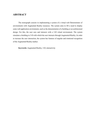 ABSTRACT


       The monograph consists in implementing a system of a virtual web Demonstrator of
environments with Augmented Reality resources. The system aims to fill a need to display
some web application environment, such as the demonstration of a building or an architectural
design. For this, the user sees and interacts with a 3-D virtual environment. The system
simulates a building in 3-D with which the user interacts through Augmented Reality. In order
to increase the user interaction, the system has features of angular and rotational recognition
of the Augmented Reality marker.


       Keywords: Augmented Reality, 3-D, interactivity
 