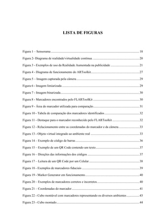 LISTA DE FIGURAS



Figura 1 – Sensorama ............................................................................................................... 18

Figura 2- Diagrama de realidade/virtualidade contínua. .......................................................... 20

Figura 3 - Exemplos de uso da Realidade Aumentada na publicidade .................................... 21

Figura 4 - Diagrama de funcionamento do ARToolkit............................................................. 27

Figura 5 – Imagem capturada pela câmera ............................................................................... 29

Figura 6 - Imagem limiarizada ................................................................................................. 29

Figura 7 - Imagem binarizada ................................................................................................... 30

Figura 8 - Marcadores encontrados pelo FLARToolKit .......................................................... 30

Figura 9 - Área do marcador utilizada para comparação .......................................................... 31

Figura 10 - Tabela de comparação dos marcadores identificados ............................................ 32

Figura 11 - Destaque para o marcador reconhecido pelo FLARToolkit .................................. 32

Figura 12 - Relacionamento entre as coordenadas do marcador e da câmera .......................... 33

Figura 13 - Objeto virtual integrado ao ambiente real ............................................................. 33

Figura 14 – Exemplo de código de barras ................................................................................ 36

Figura 15 – Exemplo de um QR Code contendo um texto....................................................... 37

Figura 16 – Direções das informações dos códigos ................................................................. 37

Figura 17 – Leitura de um QR Code por um Celular ............................................................... 38

Figura 18 - Exemplos de marcadores fiduciais ........................................................................ 39

Figura 19 - Marker Generator em funcionamento .................................................................... 40

Figura 20 – Exemplos de marcadores corretos e incorretos ..................................................... 40

Figura 21 – Coordenadas do marcador ..................................................................................... 41

Figura 22 - Cubo montável com marcadores representando os diversos ambientes ................ 43

Figura 23 - Cubo montado ........................................................................................................ 44
 