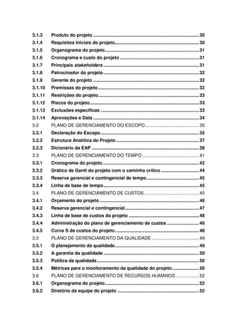 3.1.3    Produto do projeto ................................................................................... 30
3.1.4    Requisitos Iniciais do projeto.................................................................. 30
3.1.5    Organograma do projeto.......................................................................... 31
3.1.6    Cronograma e custo do projeto .............................................................. 31
3.1.7    Principais stakeholders ........................................................................... 31
3.1.8    Patrocinador do projeto ........................................................................... 32
3.1.9    Gerente do projeto ................................................................................... 32
3.1.10   Premissas do projeto ............................................................................... 32
3.1.11   Restrições do projeto ............................................................................... 33
3.1.12   Riscos do projeto ..................................................................................... 33
3.1.13   Exclusões específicas ............................................................................. 33
3.1.14   Aprovações e Data ................................................................................... 34
3.2      PLANO DE GERENCIAMENTO DO ESCOPO .......................................... 35
3.2.1    Declaração do Escopo ............................................................................. 35
3.2.2    Estrutura Analítica do Projeto ................................................................. 37
3.2.3    Dicionário da EAP .................................................................................... 38
3.3      PLANO DE GERENCIAMENTO DO TEMPO ............................................. 41
3.3.1    Cronograma do projeto ............................................................................ 42
3.3.2    Grático de Gantt do projeto com o caminho crítico .............................. 44
3.3.3    Reserva gerencial e contingencial de tempo ......................................... 45
3.3.4    Linha de base de tempo ........................................................................... 45
3.4      PLANO DE GERENCIAMENTO DE CUSTOS ........................................... 45
3.4.1    Orçamento do projeto .............................................................................. 46
3.4.2    Reserva gerencial e contingencial .......................................................... 47
3.4.3    Linha de base de custos do projeto ....................................................... 48
3.4.4    Administração do plano de gerenciamento de custos ......................... 48
3.4.5    Curva S de custos do projeto .................................................................. 48
3.5      PLANO DE GERENCIAMENTO DA QUALIDADE ..................................... 49
3.5.1    O planejamento da qualidade .................................................................. 49
3.5.2    A garantia da qualidade ........................................................................... 50
3.5.3    Política da qualidade ................................................................................ 50
3.5.4    Métricas para o monitoramento da qualidade do projeto ..................... 50
3.6      PLANO DE GERENCIAMENTO DE RECURSOS HUMANOS .................. 52
3.6.1    Organograma do projeto.......................................................................... 52
3.6.2    Diretório da equipe do projeto ................................................................ 52
 