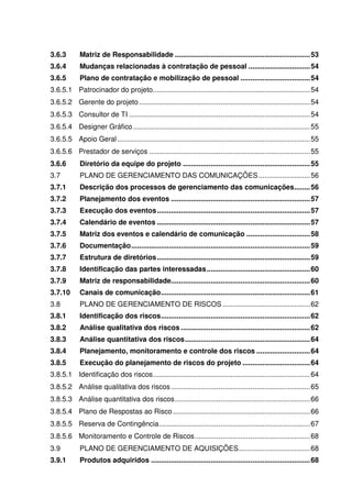 3.6.3        Matriz de Responsabilidade .................................................................... 53
3.6.4        Mudanças relacionadas à contratação de pessoal ............................... 54
3.6.5        Plano de contratação e mobilização de pessoal ................................... 54
3.6.5.1 Patrocinador do projeto. .............................................................................. 54
3.6.5.2 Gerente do projeto ...................................................................................... 54
3.6.5.3 Consultor de TI ........................................................................................... 54
3.6.5.4 Designer Gráfico ......................................................................................... 55
3.6.5.5 Apoio Geral ................................................................................................. 55
3.6.5.6 Prestador de serviços ................................................................................. 55
3.6.6        Diretório da equipe do projeto ................................................................ 55
3.7          PLANO DE GERENCIAMENTO DAS COMUNICAÇÕES .......................... 56
3.7.1        Descrição dos processos de gerenciamento das comunicações........ 56
3.7.2        Planejamento dos eventos ...................................................................... 57
3.7.3        Execução dos eventos ............................................................................. 57
3.7.4        Calendário de eventos ............................................................................. 57
3.7.5        Matriz dos eventos e calendário de comunicação ................................ 58
3.7.6        Documentação .......................................................................................... 59
3.7.7        Estrutura de diretórios ............................................................................. 59
3.7.8        Identificação das partes interessadas .................................................... 60
3.7.9        Matriz de responsabilidade...................................................................... 60
3.7.10       Canais de comunicação ........................................................................... 61
3.8          PLANO DE GERENCIAMENTO DE RISCOS ............................................ 62
3.8.1        Identificação dos riscos ........................................................................... 62
3.8.2        Análise qualitativa dos riscos ................................................................. 62
3.8.3        Análise quantitativa dos riscos ............................................................... 64
3.8.4        Planejamento, monitoramento e controle dos riscos ........................... 64
3.8.5        Execução do planejamento de riscos do projeto .................................. 64
3.8.5.1 Identificação dos riscos ............................................................................... 64
3.8.5.2 Análise qualitativa dos riscos ...................................................................... 65
3.8.5.3 Análise quantitativa dos riscos .................................................................... 66
3.8.5.4 Plano de Respostas ao Risco ..................................................................... 66
3.8.5.5 Reserva de Contingência ............................................................................ 67
3.8.5.6 Monitoramento e Controle de Riscos .......................................................... 68
3.9          PLANO DE GERENCIAMENTO DE AQUISIÇÕES .................................... 68
3.9.1        Produtos adquiridos ................................................................................ 68
 
