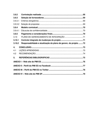 3.9.2       Contratação realizada .............................................................................. 68
3.9.3       Seleção de fornecedores ......................................................................... 69
3.9.3.1 Critérios obrigatórios ................................................................................... 69
3.9.3.2 Seleção de propostas ................................................................................. 69
3.9.4       Modelo contratual ..................................................................................... 70
3.9.4.1 Cláusulas de confidencialidade................................................................... 70
3.9.5       Pagamento e considerações finais ......................................................... 70
3.10        PLANO DE GERENCIAMENTO DE INTEGRAÇÃO .................................. 71
3.10.1      Controle integrado de mudanças do projeto ......................................... 71
3.10.2      Responsabilidade e atualização do plano de gerenc. do projeto ........ 72

4.       CONCLUSÃO ................................................................................................. 73
4.1      LIÇÕES APRENDIDAS .................................................................................. 73
4.2      RECOMENDAÇÃO ......................................................................................... 74

5.       REFERÊNCIAS BIBLIOGRÁFICAS .............................................................. 75

ANEXO I – Web site do PMI ES .............................................................................. 76

ANEXO II – Perfil do PMI ES no Facebook ............................................................ 77

ANEXO III – Perfil do PMI ES no Twitter ................................................................ 78

ANEXO IV – Web site do PMI SP ............................................................................ 79
 