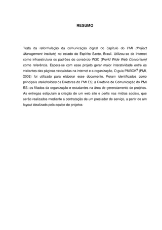 RESUMO




Trata da reformulação da comunicação digital do capítulo do PMI (Project
Management Institute) no estado do Espírito Santo, Brasil. Utilizou-se da internet
como infraestrutura os padrões do consórcio W3C (World Wide Web Consortium)
como referência. Espera-se com esse projeto gerar maior interatividade entre os
visitantes das páginas veiculadas na internet e a organização. O guia PMBOK® (PMI,
2008) foi utilizado para elaborar esse documento. Foram identificados como
principais stekeholders os Diretores do PMI ES; a Diretoria de Comunicação do PMI
ES; os filiados da organização e estudantes na área de gerenciamento de projetos.
As entregas estipulam a criação de um web site e perfis nas mídias sociais, que
serão realizados mediante a contratação de um prestador de serviço, a partir de um
layout idealizado pela equipe de projetos
 