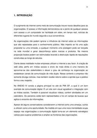 13




1. INTRODUÇÃO



O surgimento da internet como meio de comunicação trouxe novos desafios para as
organizações. O acesso a Informação democratizou-se a ponto de qualquer pessoa
com acesso a um computador ter facilidade em obter, em tempo real, notícias de
diferentes lugares do mundo segundo a sua conveniência.

As organizações não podem ignorar a influência da internet sobre as informações
que são repassadas para o conhecimento público. Não importa se há uma ação
proposital ou uma omissão, a qualquer momento uma postagem pode ser lançada
na rede mundial e gerar desconfiança sobre marcas e produtos. Na mesma
proporção boatos podem ser estimulados levando a destruição rápida de reputações
construídas ao longo de séculos.

Ciente dessa realidade muitas empresas utilizam a internet a seu favor. A criação de
web sites, perfis em mídias sociais e envio de mala direta é uma maneira de
aproximar-se dos stakeholders e elevar o grau de confiança na organização ao
estabelecer canais de comunicação de mão dupla. Nesse contexto a empresa não
somente divulga notícias, mas também recebe retorno sobre a opinião que o público
forma a seu respeito.

No ANEXO IV consta a página principal no site do PMI SP, a qual é um bom
exemplo de comunicação digital. É um site com visual agradável e integração com
as mídias sociais. Também é possível visualizar vídeos, conferir atividades em um
calendário. Os parceiros estão bem representados e há um campo de buscas que
agiliza o encontro de informações.

Apesar de alguns conservadores considerarem a internet como uma ameaça, outros
a utilizam como uma oportunidade. Na medida em que uma nova mentalidade ocupa
espaço nas organizações a comunicação digital torna-se um elemento estratégico
valioso para superar problemas e ampliar as fronteiras das organizações.
 