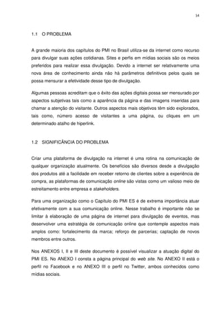 14




1.1 O PROBLEMA


A grande maioria dos capítulos do PMI no Brasil utiliza-se da internet como recurso
para divulgar suas ações cotidianas. Sites e perfis em mídias sociais são os meios
preferidos para realizar essa divulgação. Devido a internet ser relativamente uma
nova área de conhecimento ainda não há parâmetros definitivos pelos quais se
possa mensurar a efetividade desse tipo de divulgação.

Algumas pessoas acreditam que o êxito das ações digitais possa ser mensurado por
aspectos subjetivas tais como a aparência da página e das imagens inseridas para
chamar a atenção do visitante. Outros aspectos mais objetivos têm sido explorados,
tais como, número acesso de visitantes a uma página, ou cliques em um
determinado atalho de hiperlink.



1.2 SIGNIFICÂNCIA DO PROBLEMA


Criar uma plataforma de divulgação na internet é uma rotina na comunicação de
qualquer organização atualmente. Os benefícios são diversos desde a divulgação
dos produtos até a facilidade em receber retorno de clientes sobre a experiência de
compra, as plataformas de comunicação online são vistas como um valioso meio de
estreitamento entre empresa e stakeholders.

Para uma organização como o Capítulo do PMI ES é de extrema importância atuar
efetivamente com a sua comunicação online. Nesse trabalho é importante não se
limitar à elaboração de uma página de internet para divulgação de eventos, mas
desenvolver uma estratégia de comunicação online que contemple aspectos mais
amplos como: fortalecimento da marca; reforço de parcerias; captação de novos
membros entre outros.

Nos ANEXOS I, II e III deste documento é possível visualizar a atuação digital do
PMI ES. No ANEXO I consta a página principal do web site. No ANEXO II está o
perfil no Facebook e no ANEXO III o perfil no Twitter, ambos conhecidos como
mídias sociais.
 