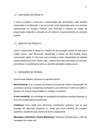15




1.3 LIMITAÇÕES DO PROJETO


A meta do projeto é reformular a apresentação das informações. Logo detalhes
relacionados à configuração e uso de servidor serão repassados para uma empresa
especializada em locação. Também será eliminado o trabalho de código de
programação mediante a utilização de um software de gerenciamento de conteúdo
gratuito.



1.4 OBJETIVO DO PROJETO


Como a organização já realiza um trabalho de comunicação através do web site e
mídias sociais, esse documento apresentará o projeto de reformulação dessa
comunicação digital. O novo foco será orientado a maior interatividade do visitante
nessas plataformas online. Nesse caso, o cliente será mais estimulado a enviar seus
comentários e considerações sobre os assuntos abordados nesses canais.



1.5 DEFINIÇÕES DE TERMOS


Durante esse trabalho utilizamos os seguintes termos:

Benchmarking: é um processo de pesquisa que permite realizar comparações de
processos e práticas "companhia-a-companhia" para identificar o melhor do melhor e
alcançar um nível de superioridade ou vantagem competitiva.

E-mail marketing: uma estratégia de divulgação de produtos e serviços baseada no
envio de correspondências eletrônicas.

Freelancer: termo inglês para denominar o profissional autônomo, que se auto
emprega em diferentes empresas ou, ainda, guia seus trabalhos por projetos,
captando e atendendo seus clientes de forma independente.

Mensagem instantânea (Instant Messenger): softwares utilizados para a troca de
mensagem em tempo real.
 