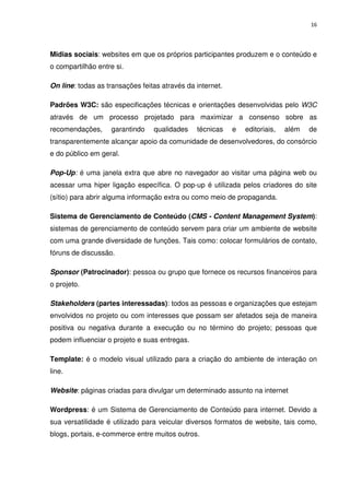 16




Midias sociais: websites em que os próprios participantes produzem e o conteúdo e
o compartilhão entre si.

On line: todas as transações feitas através da internet.

Padrões W3C: são especificações técnicas e orientações desenvolvidas pelo W3C
através de um processo projetado para maximizar a consenso sobre as
recomendações,      garantindo   qualidades    técnicas    e   editoriais,   além   de
transparentemente alcançar apoio da comunidade de desenvolvedores, do consórcio
e do público em geral.

Pop-Up: é uma janela extra que abre no navegador ao visitar uma página web ou
acessar uma hiper ligação específica. O pop-up é utilizada pelos criadores do site
(sítio) para abrir alguma informação extra ou como meio de propaganda.

Sistema de Gerenciamento de Conteúdo (CMS - Content Management System):
sistemas de gerenciamento de conteúdo servem para criar um ambiente de website
com uma grande diversidade de funções. Tais como: colocar formulários de contato,
fóruns de discussão.

Sponsor (Patrocinador): pessoa ou grupo que fornece os recursos financeiros para
o projeto.

Stakeholders (partes interessadas): todos as pessoas e organizações que estejam
envolvidos no projeto ou com interesses que possam ser afetados seja de maneira
positiva ou negativa durante a execução ou no término do projeto; pessoas que
podem influenciar o projeto e suas entregas.

Template: é o modelo visual utilizado para a criação do ambiente de interação on
line.

Website: páginas criadas para divulgar um determinado assunto na internet

Wordpress: é um Sistema de Gerenciamento de Conteúdo para internet. Devido a
sua versatilidade é utilizado para veicular diversos formatos de website, tais como,
blogs, portais, e-commerce entre muitos outros.
 