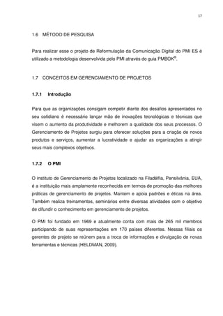 17




1.6 MÉTODO DE PESQUISA


Para realizar esse o projeto de Reformulação da Comunicação Digital do PMI ES é
utilizado a metodologia desenvolvida pelo PMI através do guia PMBOK®.



1.7 CONCEITOS EM GERENCIAMENTO DE PROJETOS


1.7.1   Introdução


Para que as organizações consigam competir diante dos desafios apresentados no
seu cotidiano é necessário lançar mão de inovações tecnológicas e técnicas que
visem o aumento da produtividade e melhorem a qualidade dos seus processos. O
Gerenciamento de Projetos surgiu para oferecer soluções para a criação de novos
produtos e serviços, aumentar a lucratividade e ajudar as organizações a atingir
seus mais complexos objetivos.


1.7.2   O PMI


O instituto de Gerenciamento de Projetos localizado na Filadélfia, Pensilvânia, EUA,
é a instituição mais amplamente reconhecida em termos de promoção das melhores
práticas de gerenciamento de projetos. Mantem e apoia padrões e éticas na área.
Também realiza treinamentos, seminários entre diversas atividades com o objetivo
de difundir o conhecimento em gerenciamento de projetos.

O PMI foi fundado em 1969 e atualmente conta com mais de 265 mil membros
participando de suas representações em 170 países diferentes. Nessas filiais os
gerentes de projeto se reúnem para a troca de informações e divulgação de novas
ferramentas e técnicas (HELDMAN, 2009).
 