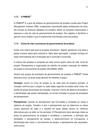 18




1.7.3   O PMBOK®


O PMBOK® é o guia de práticas de gerenciamento de projetos curado pelo Project
Management Institute (PMI), amplamente reconhecido pelos profissionais da área.
Ele fornece as diretrizes adotadas em projetos, define os conceitos relacionados e
descreve o ciclo de vida do gerenciamento de projetos. Seu objetivo é identificar e
apontar como modelo o que é amplamente reconhecida como boa prática.


1.7.4   Ciclos de vida e processos de gerenciamento de projetos


Existe uma ordem pela qual os projetos acontecem. Alguém apresenta uma ideia e
passa a buscar apoio para executá-la. Após obter aprovação, o projeto começa em
fases intermediárias até a finalização daí é concluído e encerrado.

A maioria dos projetos é composta por pelo menos quatro ciclos de vida: Início do
projeto; Planejamento e organização do trabalho do projeto; execução do trabalho
do projeto e encerramento do projeto (HELDMAN, 2009).

Quanto aos grupos de processos de gerenciamento de projetos o PMBOK® Guide
descreve cinco, os quais serão descrito em detalhes a seguir:

Iniciação: ocorre no início do projeto ou de cada fase de projetos grandes. A
iniciação confirma que o projeto ou cada etapa seguinte do projeto deve iniciar. As
saídas do grupo de processo de Iniciação, inclusive o termo de abertura do projeto e
a identificação das partes interessadas, se tornam entradas no grupo de processos
de planejamento.

Planejamento: através do planejamento são formuladas e revisadas as metas e
objetivos do projeto. Também é com o planejamento que se determina os vários
cursos possíveis de ação e a escolha de quais destes seriam as melhores
alternativas para se obter os fins previstos. O Planejamento deve abranger todas as
áreas do gerenciamento de projetos e considerar o orçamento, a definição das
atividades, o planejamento de escopo, o desenvolvimento do cronograma, a
identificação dos riscos, o recrutamento da equipe, o planejamento das aquisições,
entre outros.
 