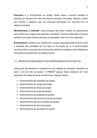 19




Execução: é a concretização do projeto. Nessa etapa o gerente coordena e
direciona os recursos com foco nos objetivos do plano do projeto. Mantém o plano
sob controle e assegura que sua execução permaneça em sincronia com os
objetivos previstos.

Monitoramento e Controle: nesse processo são feitas análises de desempenho
para verificar se o projeto está seguindo o planejado. Quando é detectado um desvio
aplica-se uma ação corretiva para que as atividades voltem ao curso estipulado.

Encerramento: ignorado com frequência é o grupo responsável pelo término formal
e ordenado das atividades de uma fase ou do projeto em si. A documentação
reunida durante o processo de Encerramento pode ser analisada e aproveitada para
evitar possíveis problemas em projetos futuros.



1.8 ÁREAS DE CONHECIMENTO EM GERENCIAMENTO DE PROJETOS


Cada grupo de processos é composto de uma coleção de processos utilizados por
todo o ciclo de vida do projeto. O PMBOK® agrupa esses processos em nove
categorias chamadas áreas de conhecimento. Seguem abaixo:

   •   Gerenciamento de integração do projeto;
   •   Gerenciamento do escopo do projeto;
   •   Gerenciamento de tempo do projeto;
   •   Gerenciamento de custos do projeto;
   •   Gerenciamento da qualidade do projeto;
   •   Gerenciamento de recursos humanos do projeto;
   •   Gerenciamento das comunicações do projeto;
   •   Gerenciamento de riscos do projeto;
   •   Gerenciamento de aquisições do projeto.
 
