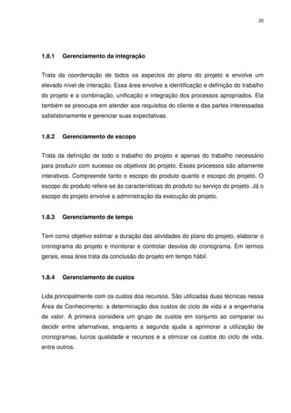 20




1.8.1   Gerenciamento da integração


Trata da coordenação de todos os aspectos do plano do projeto e envolve um
elevado nível de interação. Essa área envolve a identificação e definição do trabalho
do projeto e a combinação, unificação e integração dos processos apropriados. Ela
também se preocupa em atender aos requisitos do cliente e das partes interessadas
satisfatoriamente e gerenciar suas expectativas.


1.8.2   Gerenciamento de escopo


Trata da definição de todo o trabalho do projeto e apenas do trabalho necessário
para produzir com sucesso os objetivos do projeto. Esses processos são altamente
interativos. Compreende tanto o escopo do produto quanto o escopo do projeto. O
escopo do produto refere-se às características do produto ou serviço do projeto. Já o
escopo do projeto envolve a administração da execução do projeto.


1.8.3   Gerenciamento de tempo


Tem como objetivo estimar a duração das atividades do plano do projeto, elaborar o
cronograma do projeto e monitorar e controlar desvios do cronograma. Em termos
gerais, essa área trata da conclusão do projeto em tempo hábil.


1.8.4   Gerenciamento de custos


Lida principalmente com os custos dos recursos. São utilizadas duas técnicas nessa
Área de Conhecimento: a determinação dos custos do ciclo de vida e a engenharia
de valor. A primeira considera um grupo de custos em conjunto ao comparar ou
decidir entre alternativas, enquanto a segunda ajuda a aprimorar a utilização de
cronogramas, lucros qualidade e recursos e a otimizar os custos do ciclo de vida,
entre outros.
 