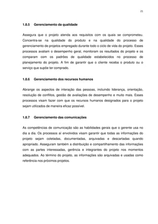 21




1.8.5   Gerenciamento da qualidade


Assegura que o projeto atenda aos requisitos com os quais se comprometeu.
Concentra-se na qualidade do produto e na qualidade do processo de
gerenciamento de projetos empregado durante todo o ciclo de vida do projeto. Esses
processos avaliam o desempenho geral, monitoram os resultados do projeto e os
comparam com os padrões de qualidade estabelecidos no processo de
planejamento do projeto. A fim de garantir que o cliente receba o produto ou o
serviço que supõe ter comprado.


1.8.6   Gerenciamento dos recursos humanos


Abrange os aspectos de interação das pessoas, incluindo liderança, orientação,
resolução de conflitos, gestão de avaliações de desempenho e muito mais. Esses
processos visam fazer com que os recursos humanos designados para o projeto
sejam utilizados de maneira eficaz possível.


1.8.7   Gerenciamento das comunicações


As competências de comunicação são as habilidades gerais que o gerente usa no
dia a dia. Os processos aí envolvidos visam garantir que todas as informações do
projeto sejam coletadas, documentadas, arquivadas e descartadas quando
apropriado. Asseguram também a distribuição e compartilhamento das informações
com as partes interessadas, gerência e integrantes do projeto nos momentos
adequados. Ao término do projeto, as informações são arquivadas e usadas como
referência nos próximos projetos.
 