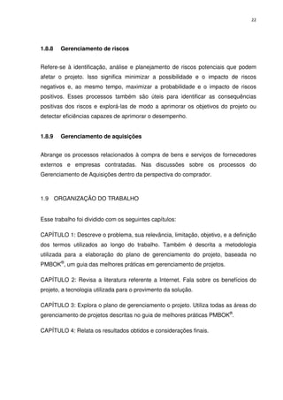 22




1.8.8   Gerenciamento de riscos


Refere-se à identificação, análise e planejamento de riscos potenciais que podem
afetar o projeto. Isso significa minimizar a possibilidade e o impacto de riscos
negativos e, ao mesmo tempo, maximizar a probabilidade e o impacto de riscos
positivos. Esses processos também são úteis para identificar as consequências
positivas dos riscos e explorá-las de modo a aprimorar os objetivos do projeto ou
detectar eficiências capazes de aprimorar o desempenho.


1.8.9   Gerenciamento de aquisições


Abrange os processos relacionados à compra de bens e serviços de fornecedores
externos e empresas contratadas. Nas discussões sobre os processos do
Gerenciamento de Aquisições dentro da perspectiva do comprador.



1.9 ORGANIZAÇÃO DO TRABALHO


Esse trabalho foi dividido com os seguintes capítulos:

CAPÍTULO 1: Descreve o problema, sua relevância, limitação, objetivo, e a definição
dos termos utilizados ao longo do trabalho. Também é descrita a metodologia
utilizada para a elaboração do plano de gerenciamento do projeto, baseada no
PMBOK®, um guia das melhores práticas em gerenciamento de projetos.

CAPÍTULO 2: Revisa a literatura referente a Internet. Fala sobre os benefícios do
projeto, a tecnologia utilizada para o provimento da solução.

CAPÍTULO 3: Explora o plano de gerenciamento o projeto. Utiliza todas as áreas do
gerenciamento de projetos descritas no guia de melhores práticas PMBOK®.

CAPÍTULO 4: Relata os resultados obtidos e considerações finais.
 