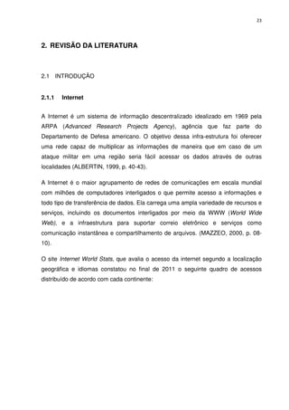 23




2. REVISÃO DA LITERATURA



2.1 INTRODUÇÃO


2.1.1   Internet


A Internet é um sistema de informação descentralizado idealizado em 1969 pela
ARPA (Advanced Research Projects Agency), agência que faz parte do
Departamento de Defesa americano. O objetivo dessa infra-estrutura foi oferecer
uma rede capaz de multiplicar as informações de maneira que em caso de um
ataque militar em uma região seria fácil acessar os dados através de outras
localidades (ALBERTIN, 1999, p. 40-43).

A Internet é o maior agrupamento de redes de comunicações em escala mundial
com milhões de computadores interligados o que permite acesso a informações e
todo tipo de transferência de dados. Ela carrega uma ampla variedade de recursos e
serviços, incluindo os documentos interligados por meio da WWW (World Wide
Web), e a infraestrutura para suportar correio eletrônico e serviços como
comunicação instantânea e compartilhamento de arquivos. (MAZZEO, 2000, p. 08-
10).

O site Internet World Stats, que avalia o acesso da internet segundo a localização
geográfica e idiomas constatou no final de 2011 o seguinte quadro de acessos
distribuído de acordo com cada continente:
 