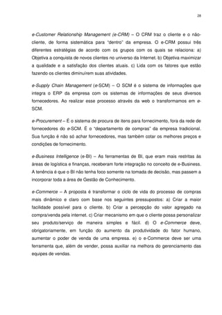 28




e-Customer Relationship Management (e-CRM) – O CRM traz o cliente e o não-
cliente, de forma sistemática para “dentro” da empresa. O e-CRM possui três
diferentes estratégias de acordo com os grupos com os quais se relaciona: a)
Objetiva a conquista de novos clientes no universo da Internet. b) Objetiva maximizar
a qualidade e a satisfação dos clientes atuais. c) Lida com os fatores que estão
fazendo os clientes diminuírem suas atividades.

e-Supply Chain Management (e-SCM) – O SCM é o sistema de informações que
integra o ERP da empresa com os sistemas de informações de seus diversos
fornecedores. Ao realizar esse processo através da web o transformamos em e-
SCM.

e-Procurement – É o sistema de procura de itens para fornecimento, fora da rede de
fornecedores do e-SCM. É o “departamento de compras” da empresa tradicional.
Sua função é não só achar fornecedores, mas também cotar os melhores preços e
condições de fornecimento.

e-Business Intelligence (e-BI) – As ferramentas de BI, que eram mais restritas às
áreas de logística e finanças, receberam forte integração no conceito de e-Business.
A tenência é que o BI não tenha foco somente na tomada de decisão, mas passem a
incorporar toda a área de Gestão de Conhecimento.

e-Commerce – A proposta é transformar o ciclo de vida do processo de compras
mais dinâmico e claro com base nos seguintes pressupostos: a) Criar a maior
facilidade possível para o cliente. b) Criar a percepção do valor agregado na
compra/venda pela internet. c) Criar mecanismo em que o cliente possa personalizar
seu produto/serviço de maneira simples e fácil. d) O e-Commerce deve,
obrigatoriamente, em função do aumento da produtividade do fator humano,
aumentar o poder de venda de uma empresa. e) o e-Commerce deve ser uma
ferramenta que, além de vender, possa auxiliar na melhora do gerenciamento das
equipes de vendas.
 