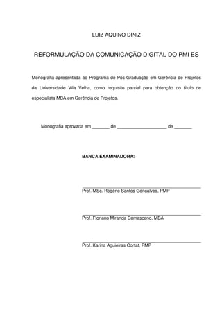 LUIZ AQUINO DINIZ


 REFORMULAÇÃO DA COMUNICAÇÃO DIGITAL DO PMI ES


Monografia apresentada ao Programa de Pós-Graduação em Gerência de Projetos

da Universidade Vila Velha, como requisito parcial para obtenção do título de

especialista MBA em Gerência de Projetos.




    Monografia aprovada em _______ de ____________________ de _______




                       BANCA EXAMINADORA:




                        _________________________________________________________
                       Prof. MSc. Rogério Santos Gonçalves, PMP



                        _________________________________________________________
                       Prof. Floriano Miranda Damasceno, MBA



                        _________________________________________________________
                       Prof. Karina Aguieiras Cortat, PMP
 