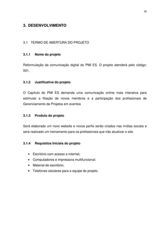 30




3. DESENVOLVIMENTO



3.1 TERMO DE ABERTURA DO PROJETO


3.1.1    Nome do projeto


Reformulação da comunicação digital do PMI ES. O projeto atenderá pelo código:
001.


3.1.2    Justificativa do projeto


O Capítulo do PMI ES demanda uma comunicação online mais interativa para
estimular a filiação de novos membros e a participação dos profissionais de
Gerenciamento de Projetos em eventos


3.1.3    Produto do projeto


Será elaborado um novo website e novos perfis serão criados nas mídias sociais e
será realizado um treinamento para os profissionais que irão atualizar o site.


3.1.4    Requisitos Iniciais do projeto


   •    Escritório com acesso a internet;
   •    Computadores e impressora multifuncional;
   •    Material de escritório;
   •    Telefones celulares para a equipe do projeto.
 