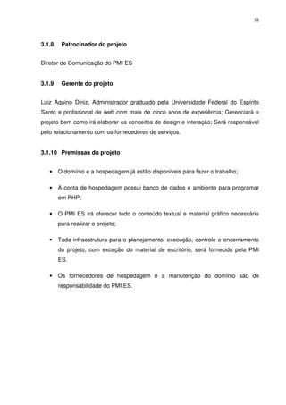 32




3.1.8    Patrocinador do projeto


Diretor de Comunicação do PMI ES


3.1.9    Gerente do projeto


Luiz Aquino Diniz, Administrador graduado pela Universidade Federal do Espírito
Santo e profissional de web com mais de cinco anos de experiência; Gerenciará o
projeto bem como irá elaborar os conceitos de design e interação; Será responsável
pelo relacionamento com os fornecedores de serviços.


3.1.10 Premissas do projeto


   •    O domínio e a hospedagem já estão disponíveis para fazer o trabalho;

   •    A conta de hospedagem possui banco de dados e ambiente para programar
        em PHP;

   •    O PMI ES irá oferecer todo o conteúdo textual e material gráfico necessário
        para realizar o projeto;

   •    Toda infraestrutura para o planejamento, execução, controle e encerramento
        do projeto, com exceção do material de escritório, será fornecido pela PMI
        ES.

   •    Os fornecedores de hospedagem e a manutenção do domínio são de
        responsabilidade do PMI ES.
 