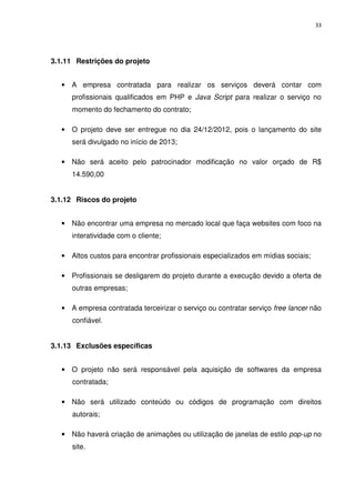 33




3.1.11 Restrições do projeto


   •   A empresa contratada para realizar os serviços deverá contar com
       profissionais qualificados em PHP e Java Script para realizar o serviço no
       momento do fechamento do contrato;

   •   O projeto deve ser entregue no dia 24/12/2012, pois o lançamento do site
       será divulgado no início de 2013;

   •   Não será aceito pelo patrocinador modificação no valor orçado de R$
       14.590,00


3.1.12 Riscos do projeto


   •   Não encontrar uma empresa no mercado local que faça websites com foco na
       interatividade com o cliente;

   •   Altos custos para encontrar profissionais especializados em mídias sociais;

   •   Profissionais se desligarem do projeto durante a execução devido a oferta de
       outras empresas;

   • A empresa contratada terceirizar o serviço ou contratar serviço free lancer não
       confiável.


3.1.13 Exclusões específicas


   • O projeto não será responsável pela aquisição de softwares da empresa
       contratada;

   • Não será utilizado conteúdo ou códigos de programação com direitos
       autorais;

   • Não haverá criação de animações ou utilização de janelas de estilo pop-up no
       site.
 
