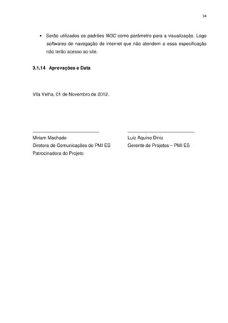 34




   • Serão utilizados os padrões W3C como parâmetro para a visualização. Logo
      softwares de navegação de internet que não atendem a essa especificação
      não terão acesso ao site.


3.1.14 Aprovações e Data




Vila Velha, 01 de Novembro de 2012.




__________________________                __________________________
Miriam Machado                            Luiz Aquino Diniz
Diretora de Comunicações do PMI ES        Gerente de Projetos – PMI ES
Patrocinadora do Projeto
 