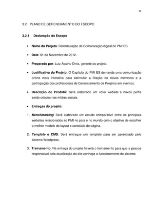35




3.2 PLANO DE GERENCIAMENTO DO ESCOPO


3.2.1    Declaração do Escopo


   • Nome do Projeto: Reformulação da Comunicação digital do PMI ES

   • Data: 01 de Novembro de 2012.

   • Preparado por: Luiz Aquino Diniz, gerente do projeto.

   • Justificativa do Projeto: O Capítulo do PMI ES demanda uma comunicação
        online mais interativa para estimular a filiação de novos membros e a
        participação dos profissionais de Gerenciamento de Projetos em eventos.

   • Descrição do Produto: Será elaborado um novo website e novos perfis
        serão criados nas mídias sociais.

   • Entregas do projeto:

   1. Benchmarking: Será elaborado um estudo comparativo entre os principais
        websites relacionados ao PMI no país e no mundo com o objetivo de escolher
        o melhor modelo de layout e conteúdo de página.

   2. Template e CMS: Será entregue um template para ser gerenciado pelo
        sistema Wordpress.

   3. Treinamento: Na entrega do projeto haverá o treinamento para que a pessoa
        responsável pela atualização do site conheça o funcionamento do sistema.
 