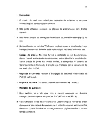 36




• Exclusões:

1. O projeto não será responsável pela aquisição de softwares da empresa
   contratada para a elaboração do website;

2. Não serão utilizados conteúdo ou códigos de programação com direitos
   autorais;

3. Não haverá criação de animações ou utilização de janelas de estilo pop-up no
   site.

4. Serão utilizados os padrões W3C como parâmetro para a visualização. Logo
   navegadores que não atendem essa especificação não terão acesso ao site.

• Escopo do projeto: No início haverá a realização de um benchmarking,
   depois haverá a criação dos templates com toda a identidade visual do site.
   Serão criados os perfis nas mídias sociais, e configurado o Sistema de
   Gerenciamento de Conteúdo. O projeto será finalizado com o treinamento de
   um funcionário do PMI.

• Objetivos do projeto: Realizar a divulgação de assuntos relacionados ao
   PMI ES na Internet.

• Objetivos de custo: O custo do projeto é estimado em R$ 14.590,00

• Medições de qualidade:

1. Será avaliado se o site abre com a mesma aparência em diversos
   navegadores com suporte aos padrões W3C (HTML4.1 e CSS2.1).

2. Serão utilizados testes de acessibilidade e usabilidade para verificar se é fácil
   de encontrar por meio de buscadores, se o visitante encontra as informações
   desejadas com facilidade e se o carregamento da página é realizado em um
   tempo satisfatório.
 