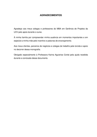 AGRADECIMENTOS




Agradeço aos meus colegas e professores do MBA em Gerência de Projetos da
UVV pelo apoio durante o curso.

À minha família por compreender minha ausência em momentos importantes e em
especial a minha mãe pelo incentivo e palavras de encorajamento.

Aos meus clientes, parceiros de negócios e colegas de trabalho pela torcida e apoio
no decorrer dessa monografia.

Obrigado especialmente à Professora Karina Aguieiras Cortat pela ajuda recebida
durante a conclusão desse documento.
 