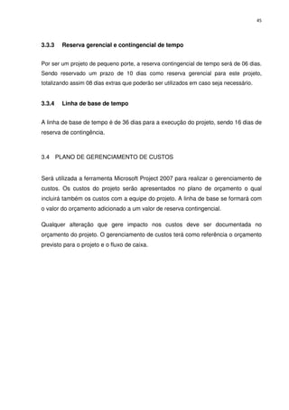 45




3.3.3   Reserva gerencial e contingencial de tempo


Por ser um projeto de pequeno porte, a reserva contingencial de tempo será de 06 dias.
Sendo reservado um prazo de 10 dias como reserva gerencial para este projeto,
totalizando assim 08 dias extras que poderão ser utilizados em caso seja necessário.


3.3.4   Linha de base de tempo


A linha de base de tempo é de 36 dias para a execução do projeto, sendo 16 dias de
reserva de contingência.



3.4 PLANO DE GERENCIAMENTO DE CUSTOS


Será utilizada a ferramenta Microsoft Project 2007 para realizar o gerenciamento de
custos. Os custos do projeto serão apresentados no plano de orçamento o qual
incluirá também os custos com a equipe do projeto. A linha de base se formará com
o valor do orçamento adicionado a um valor de reserva contingencial.

Qualquer alteração que gere impacto nos custos deve ser documentada no
orçamento do projeto. O gerenciamento de custos terá como referência o orçamento
previsto para o projeto e o fluxo de caixa.
 