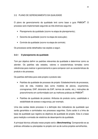 49




3.5 PLANO DE GERENCIAMENTO DA QUALIDADE


O plano de gerenciamento da qualidade terá como base o guia PMBOK®. O
processo será implementado seguindo as três diretrizes seguinte:

   • Planejamento da qualidade (ocorre na etapa de planejamento);

   • Garantia da qualidade (ocorre na etapa de execução);

   • Controle da qualidade (ocorre na etapa de controle).

Os processos serão detalhados nas seções a seguir.


3.5.1    O planejamento da qualidade


Tem por objetivo definir os padrões relevantes da qualidade e determinar como os
atender. Os padrões são estados, valores e características tomadas como
referências para realizar o gerenciamento e para comparar com as características do
produto e do processo.

Os padrões definidos para este projeto e produto são:

   • Padrões da qualidade de processo de projeto: Estabelecimento de processos,
        ciclo de vida, modelos (tais como modelos de planos, orçamentos,
        cronogramas, EAP, dicionário da EAP, termos de aceite, etc.), instruções de
        preenchimento em conformidade com as melhores práticas do PMBOK®.

   • Padrões de qualidade de produto: Atributos do produto como, usabilidade e
        estabilidade de acesso e segurança, por exemplo.

Uma das saídas deste processo é a definição dos indicadores da qualidade que
serão garantidos e controlados nos processos seguintes. Outra saída é a linha de
base da qualidade que registra os objetivos de qualidade do projeto. Esta é a base
para medição e emissão de relatórios de desempenho da qualidade.

A principal técnica utilizada nesse projeto será o Benchmarking. Comparando-se as
práticas utilizadas ou planejadas no projeto com as de outros projetos semelhantes.
 