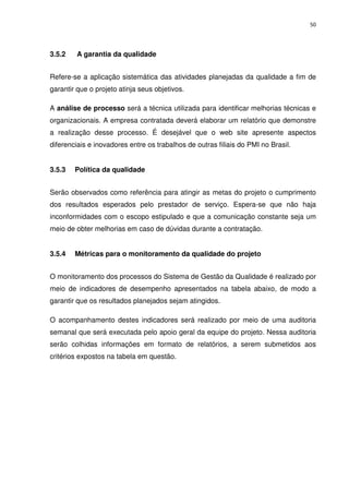 50




3.5.2    A garantia da qualidade


Refere-se a aplicação sistemática das atividades planejadas da qualidade a fim de
garantir que o projeto atinja seus objetivos.

A análise de processo será a técnica utilizada para identificar melhorias técnicas e
organizacionais. A empresa contratada deverá elaborar um relatório que demonstre
a realização desse processo. É desejável que o web site apresente aspectos
diferenciais e inovadores entre os trabalhos de outras filiais do PMI no Brasil.


3.5.3   Política da qualidade


Serão observados como referência para atingir as metas do projeto o cumprimento
dos resultados esperados pelo prestador de serviço. Espera-se que não haja
inconformidades com o escopo estipulado e que a comunicação constante seja um
meio de obter melhorias em caso de dúvidas durante a contratação.


3.5.4   Métricas para o monitoramento da qualidade do projeto


O monitoramento dos processos do Sistema de Gestão da Qualidade é realizado por
meio de indicadores de desempenho apresentados na tabela abaixo, de modo a
garantir que os resultados planejados sejam atingidos.

O acompanhamento destes indicadores será realizado por meio de uma auditoria
semanal que será executada pelo apoio geral da equipe do projeto. Nessa auditoria
serão colhidas informações em formato de relatórios, a serem submetidos aos
critérios expostos na tabela em questão.
 