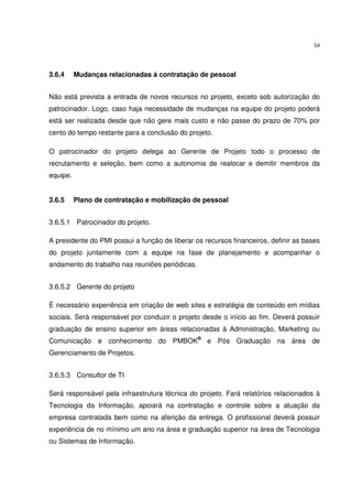 54




3.6.4     Mudanças relacionadas à contratação de pessoal


Não está prevista a entrada de novos recursos no projeto, exceto sob autorização do
patrocinador. Logo, caso haja necessidade de mudanças na equipe do projeto poderá
está ser realizada desde que não gere mais custo e não passe do prazo de 70% por
cento do tempo restante para a conclusão do projeto.

O patrocinador do projeto delega ao Gerente de Projeto todo o processo de
recrutamento e seleção, bem como a autonomia de realocar e demitir membros da
equipe.


3.6.5     Plano de contratação e mobilização de pessoal


3.6.5.1 Patrocinador do projeto.

A presidente do PMI possui a função de liberar os recursos financeiros, definir as bases
do projeto juntamente com a equipe na fase de planejamento e acompanhar o
andamento do trabalho nas reuniões periódicas.


3.6.5.2 Gerente do projeto

É necessário experiência em criação de web sites e estratégia de conteúdo em mídias
sociais. Será responsável por conduzir o projeto desde o início ao fim. Deverá possuir
graduação de ensino superior em áreas relacionadas à Administração, Marketing ou
Comunicação e conhecimento do PMBOK® e Pós Graduação na área de
Gerenciamento de Projetos.


3.6.5.3 Consultor de TI

Será responsável pela infraestrutura técnica do projeto. Fará relatórios relacionados à
Tecnologia da Informação, apoiará na contratação e controle sobre a atuação da
empresa contratada bem como na aferição da entrega. O profissional deverá possuir
experiência de no mínimo um ano na área e graduação superior na área de Tecnologia
ou Sistemas de Informação.
 