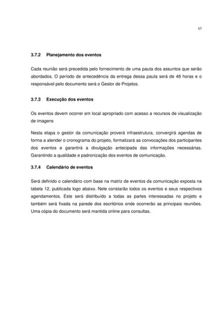 57




3.7.2   Planejamento dos eventos


Cada reunião será precedida pelo fornecimento de uma pauta dos assuntos que serão
abordados. O período de antecedência da entrega dessa pauta será de 48 horas e o
responsável pelo documento será o Gestor de Projetos.


3.7.3   Execução dos eventos


Os eventos devem ocorrer em local apropriado com acesso a recursos de visualização
de imagens

Nesta etapa o gestor da comunicação proverá infraestrutura, convergirá agendas de
forma a atender o cronograma do projeto, formalizará as convocações dos participantes
dos eventos e garantirá a divulgação antecipada das informações necessárias.
Garantindo a qualidade e padronização dos eventos de comunicação.

3.7.4   Calendário de eventos


Será definido o calendário com base na matriz de eventos da comunicação exposta na
tabela 12, publicada logo abaixo. Nele constarão todos os eventos e seus respectivos
agendamentos. Este será distribuído a todas as partes interessadas no projeto e
também será fixada na parede dos escritórios onde ocorrerão as principais reuniões.
Uma cópia do documento será mantida online para consultas.
 