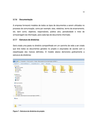 59




3.7.6    Documentação


A empresa fornecerá modelos de todos os tipos de documentos a serem utilizados no
processo de comunicação, como por exemplo: atas, relatórios, termo de encerramento,
etc. bem como, objetivos, responsáveis, público alvo, periodicidade e meio de
armazenagem da informação, para cada tipo de documento informado.

3.7.7    Estrutura de diretórios


Será criada uma pasta no diretório compartilhado em um caminho de rede a ser criado
que terá todos os documentos gerados no projeto e arquivados de acordo com a
classificação dos marcos definidos. O modelo abaixo demonstra graficamente a
estrutura de diretórios:




Figura 7 - Estrutura de diretórios do projeto
 