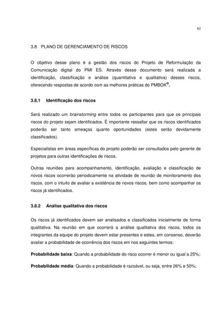 62




3.8 PLANO DE GERENCIAMENTO DE RISCOS


O objetivo desse plano é a gestão dos riscos do Projeto de Reformulação da
Comunicação digital do PMI ES. Através desse documento será realizada a
identificação, classificação e análise (quantitativa e qualitativa) desses riscos,
oferecendo respostas de acordo com as melhores práticas do PMBOK®.


3.8.1   Identificação dos riscos


Será realizado um brainstorming entre todos os participantes para que os principais
riscos do projeto sejam identificados. É importante ressaltar que os riscos identificados
poderão ser tanto ameaças quanto oportunidades (estes serão devidamente
classificados).

Especialistas em áreas específicas do projeto poderão ser consultados pelo gerente de
projetos para outras identificações de riscos.

Outras reuniões para acompanhamento, identificação, avaliação e classificação de
novos riscos ocorrerão periodicamente na atividade de reunião de monitoramento dos
riscos, com o intuito de avaliar a existência de novos riscos, bem como acompanhar os
riscos já identificados.


3.8.2   Análise qualitativa dos riscos


Os riscos já identificados devem ser analisados e classificados inicialmente de forma
qualitativa. Na reunião em que ocorrerá a análise qualitativa dos riscos, todos os
integrantes da equipe do projeto devem estar presentes e estes, em consenso, deverão
avaliar a probabilidade de ocorrência dos riscos em nos seguintes termos:

Probabilidade baixa: Quando a probabilidade do risco ocorrer é menor ou igual a 25%;

Probabilidade média: Quando a probabilidade é razoável, ou seja, entre 26% e 50%;
 
